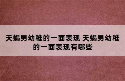 天蝎男幼稚的一面表现 天蝎男幼稚的一面表现有哪些